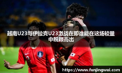 越南U23与伊拉克U23激战在即谁能在这场较量中脱颖而出